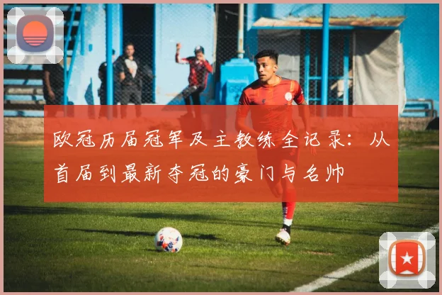欧冠历届冠军及主教练全记录：从首届到最新夺冠的豪门与名帅