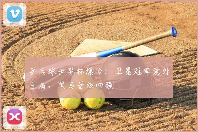 乒乓球世界杯爆冷：卫冕冠军意外出局，黑马晋级四强