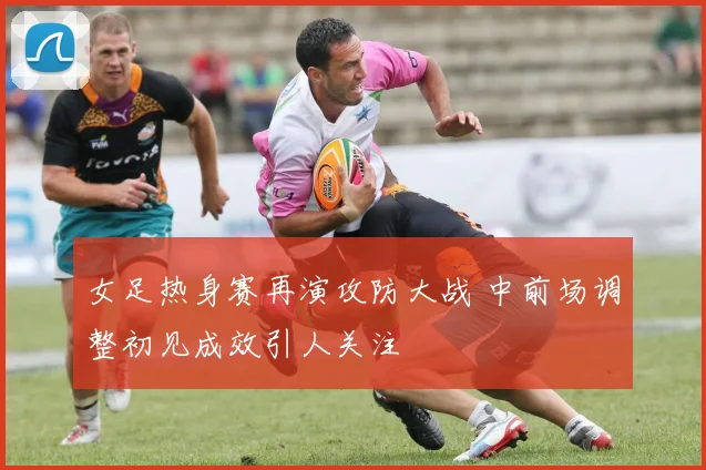 女足热身赛再演攻防大战 中前场调整初见成效引人关注