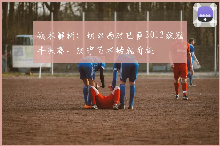 战术解析：切尔西对巴萨2012欧冠半决赛，防守艺术铸就奇迹