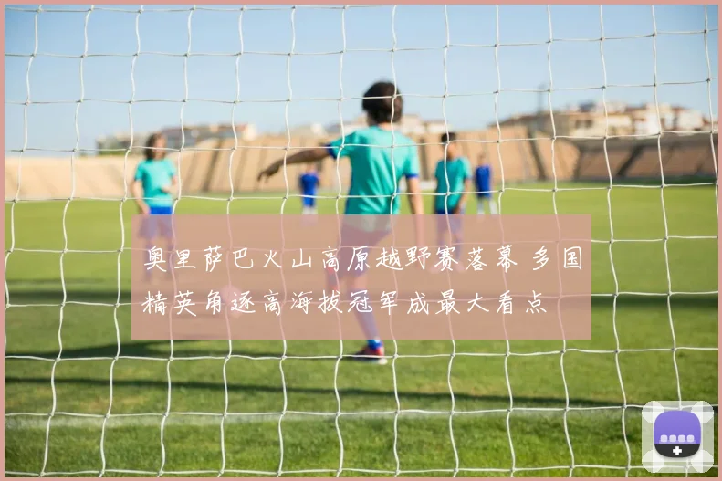 奥里萨巴火山高原越野赛落幕 多国精英角逐高海拔冠军成最大看点