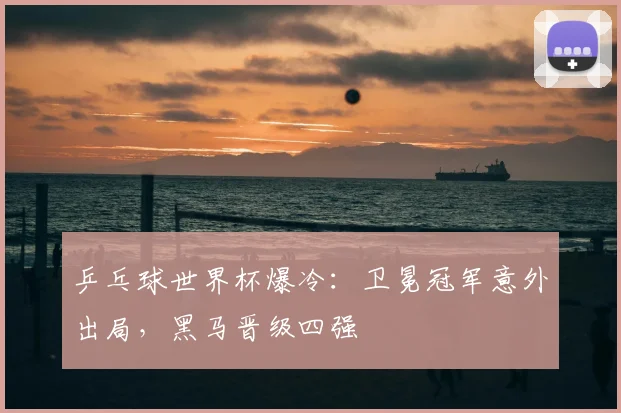 乒乓球世界杯爆冷：卫冕冠军意外出局，黑马晋级四强