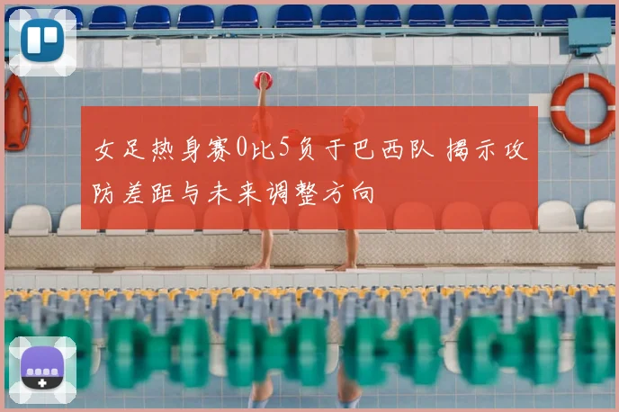 女足热身赛0比5负于巴西队 揭示攻防差距与未来调整方向