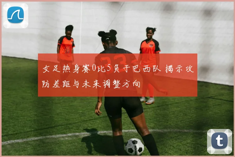 女足热身赛0比5负于巴西队 揭示攻防差距与未来调整方向