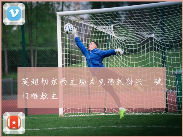 英超切尔西主场力克热刺孙兴慜破门难救主