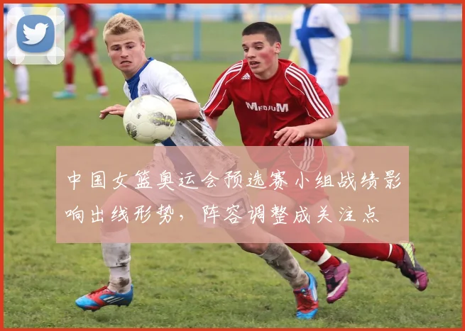 中国女篮奥运会预选赛小组战绩影响出线形势，阵容调整成关注点