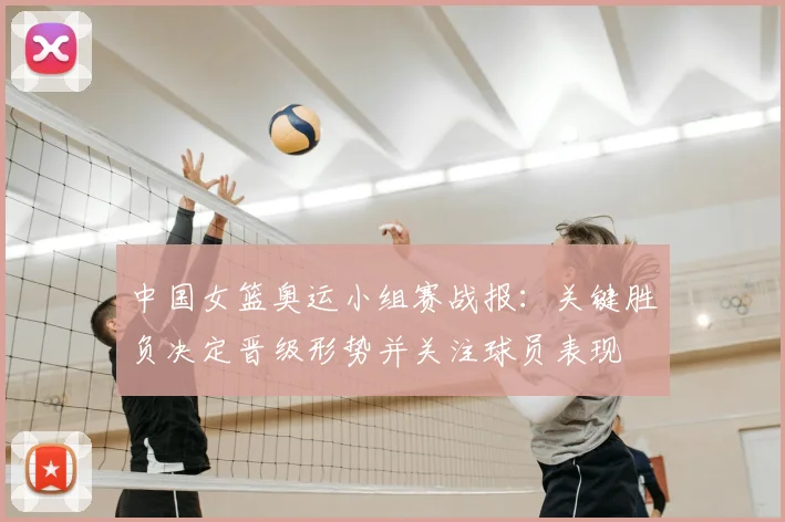 中国女篮奥运小组赛战报：关键胜负决定晋级形势并关注球员表现
